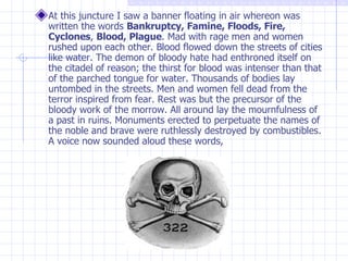 At this juncture I saw a banner floating in air whereon was written the words  Bankruptcy, Famine, Floods, Fire, Cyclones ,  Blood, Plague . Mad with rage men and women rushed upon each other. Blood flowed down the streets of cities like water. The demon of bloody hate had enthroned itself on the citadel of reason; the thirst for blood was intenser than that of the parched tongue for water. Thousands of bodies lay untombed in the streets. Men and women fell dead from the terror inspired from fear. Rest was but the precursor of the bloody work of the morrow. All around lay the mournfulness of a past in ruins. Monuments erected to perpetuate the names of the noble and brave were ruthlessly destroyed by combustibles. A voice now sounded aloud these words,  