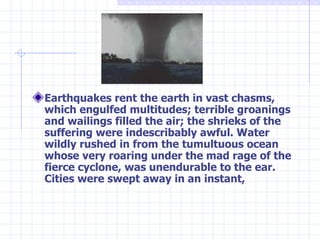 Earthquakes rent the earth in vast chasms, which engulfed multitudes; terrible groanings and wailings filled the air; the shrieks of the suffering were indescribably awful. Water wildly rushed in from the tumultuous ocean whose very roaring under the mad rage of the fierce cyclone, was unendurable to the ear. Cities were swept away in an instant,   