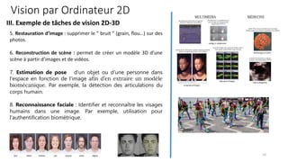 5. Restauration d’image : supprimer le ” bruit ” (grain, flou…) sur des
photos.
6. Reconstruction de scène : permet de créer un modèle 3D d’une
scène à partir d’images et de vidéos.
7. Estimation de pose d'un objet ou d'une personne dans
l'espace en fonction de l'image afin d’en extraire un modèle
biomécanique. Par exemple, la détection des articulations du
corps humain.
8. Reconnaissance faciale : Identifier et reconnaître les visages
humains dans une image. Par exemple, utilisation pour
l'authentification biométrique.
Vision par Ordinateur 2D
III. Exemple de tâches de vision 2D-3D
10
 