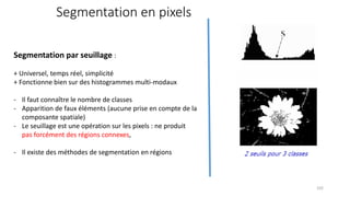 Segmentation en pixels
Segmentation par seuillage :
+ Universel, temps réel, simplicité
+ Fonctionne bien sur des histogrammes multi-modaux
- Il faut connaître le nombre de classes
- Apparition de faux éléments (aucune prise en compte de la
composante spatiale)
- Le seuillage est une opération sur les pixels : ne produit
pas forcément des régions connexes,
- Il existe des méthodes de segmentation en régions
102
 