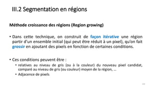 III.2 Segmentation en régions
• Dans cette technique, on construit de façon itérative une région
partir d’un ensemble initial (qui peut être réduit à un pixel), qu’on fait
grossir en ajoutant des pixels en fonction de certaines conditions.
• Ces conditions peuvent être :
• relatives au niveau de gris (ou à la couleur) du nouveau pixel candidat,
comparé au niveau de gris (ou couleur) moyen de la région, …
• Adjacence de pixels
104
Méthode croissance des régions (Region growing)
 