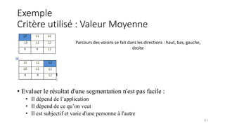 Exemple
Critère utilisé : Valeur Moyenne
• Evaluer le résultat d'une segmentation n'est pas facile :
• Il dépend de l’application
• Il dépend de ce qu’on veut
• Il est subjectif et varie d'une personne à l'autre
113
Parcours des voisins se fait dans les directions : haut, bas, gauche,
droite
 