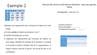 Exemple-2
114
Parcours des voisins se fait dans les directions : haut, bas, gauche,
droite
Homogénéité : max-min <=5
5 5 100 100
5 5 100 100
5 100 100 20
5 100 100 22
5 20 22 24
Appliquer une segmentation par croissance de régions sur cette
image.
a) Comme germe de départ que proposez vous ?
b) Justifier formellement ce choix.
c) Appliquer une segmentation par croissance de régions sur
cette image. Détailler les résultats de la première, la seconde
et la dernière itération (résultat final de la segmentation). A
chaque itération, préciser le germe, son niveau de gris et ses
coordonnées
première itération :
Germe de départ : ...............,
Coordonnées du germe : ................
 