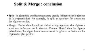 Split & Merge : conclusion
• Split : la géométrie du découpage a une grande influence sur le résultat
de la segmentation. Par exemple, le split en quadtree fait apparaître
des régions carrées.
• Merge : l'ordre dans lequel est réalisé le regroupement des régions a
aussi une influence sur le résultat. Comme illustré dans les figures
précédentes, les algorithmes commencent en général à fusionner les
régions les plus petites.
123
 