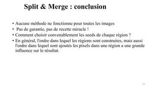 • Aucune méthode ne fonctionne pour toutes les images
• Pas de garantie, pas de recette miracle !
• Comment choisir convenablement les seeds de chaque région ?
• En général, l'ordre dans lequel les régions sont construites, mais aussi
l'ordre dans lequel sont ajoutés les pixels dans une région a une grande
influence sur le résultat.
124
Split & Merge : conclusion
 