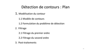 Détection de contours : Plan
1. Modélisation du contour
1.1 Modèle de contours
1.2 Formulation du problème de détection
2. Filtrage
2.1 Filtrage du premier ordre
2.2 Filtrage du second ordre
3. Post-traitements
20
 