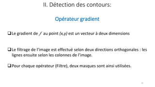 II. Détection des contours:
Opérateur gradient
❑Le gradient de  au point (x,y) est un vecteur à deux dimensions
❑Le filtrage de l’image est effectué selon deux directions orthogonales : les
lignes ensuite selon les colonnes de l’image.
❑Pour chaque opérateur (Filtre), deux masques sont ainsi utilisées.
29
 