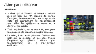 Vision par ordinateur
I. Introduction
• La vision par ordinateur se présente comme
un outil basé sur l’IA capable de traiter,
d’analyser, de comprendre, une image et de
traiter les informations qui en découlent
pour aider les systèmes à «voir» et à
identifier les objets.
• C’est l’équivalent, en termes d’IA, des yeux
humains et de la capacité de notre cerveau.
• Toutefois, il est aussi possible d’utiliser des
méthodes spécialisées et des algorithmes
d’apprentissage général n’étant pas
nécessairement liés à l’intelligence
artificielle.
3
 
