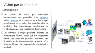 ❑Les tâches de vision par ordinateur
comprennent des procédés pour acquérir,
traiter, analyser et « comprendre » des images
numériques, et extraire des données afin de
produire des informations numériques ou
symboliques, par exp sous forme de décisions.
❑Les données d'image peuvent prendre de
nombreuses formes, telles que des séquences
vidéo, des vues de plusieurs caméras, des
données multidimensionnelles à partir d'un
scanner 3D ou d'un appareil de numérisation
médical.
Vision par ordinateur
I. Introduction
4
 