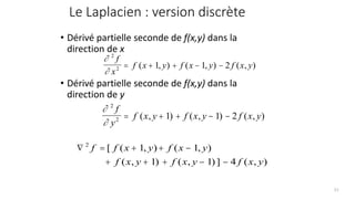Le Laplacien : version discrète
• Dérivé partielle seconde de f(x,y) dans la
direction de x
• Dérivé partielle seconde de f(x,y) dans la
direction de y


2
2 1 1 2
f
x
f x y f x y f x y
= + + − −
( , ) ( , ) ( , )


2
2 1 1 2
f
y
f x y f x y f x y
= + + − −
( , ) ( , ) ( , )
 = + + −
+ + + − −
2
1 1
1 1 4
f f x y f x y
f x y f x y f x y
[ ( , ) ( , )
( , ) ( , )] ( , )
51
 