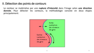 II. Détection des points de contours
Le contour se matérialise par une rupture d’intensité dans l’image selon une direction
donnée. Pour détecter les contours, la méthodologie consiste en deux étapes
principalement:
61 61
 