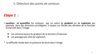 II. Détection des points de contours
Etape 1 :
• Localiser et quantifier les contours par un calcul de gradient ou de Laplacien par
exemple, dans des directions privilégiées. Il repose sur l’étude des dérivées de la fonction
d’intensité dans l’image:
❖ Les extrema locaux du gradient de la fonction d’intensité
❖ Les passages par zéro du Laplacien.
* La difficulté réside dans la présence du bruit dans l’image.
62
 