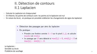 II. Détection de contours
II.1 Laplacien
- Calculer le Laplacien en chaque pixel
- En théorie, les points de contours sont les points où le laplacien est nul
- En raison du bruit, en pratique on procède à détecter les changements de signe du laplacien
Le laplacien :
Sensible au bruit
Problème de seuillage 63
 