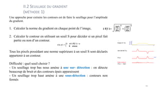 Une approche pour extraire les contours est de faire le seuillage pour l’amplitude
du gradient.
1. Calculer la norme du gradient en chaque point de l’image,
2. Calculer le contour en utilisant un seuil S pour décider si un pixel fait
partie ou non d’un contour.
Tous les pixels possédant une norme supérieure à un seuil S sont déclarés
appartenir à un contour.
Difficulté : quel seuil choisir ?
- Un seuillage trop bas nous amène à une sur- détection : on détecte
beaucoup de bruit et des contours épais apparaissent
- Un seuillage trop haut amène à une sous-détection : contours non
fermés
II.2 SEUILLAGE DU GRADIENT
(MÉTHODE 1)
65
 