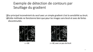 Exemple de détection de contours par
Seuillage du gradient
❑Le principal inconvénient du seuil avec un simple gradient c’est la sensibilité au bruit.
❑Cette méthode ne fonctionne bien que pour les images sans bruit et avec de fortes
discontinuités.
67
 