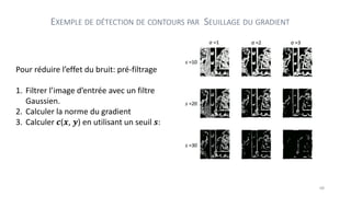 Pour réduire l’effet du bruit: pré-filtrage
1. Filtrer l’image d’entrée avec un filtre
Gaussien.
2. Calculer la norme du gradient
3. Calculer 𝒄(𝒙, 𝒚) en utilisant un seuil 𝒔:
EXEMPLE DE DÉTECTION DE CONTOURS PAR SEUILLAGE DU GRADIENT
68
 