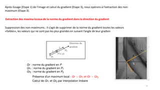 Extraction des maxima locaux de la norme du gradient dans la direction du gradient
Après lissage (Etape 1) de l’image et calcul du gradient (Etape 3), nous opérons à l’extraction des non-
maximum (Etape 3).
Suppression des non-maximums : il s’agit de supprimer de la norme du gradient toutes les valeurs
«faibles», les valeurs qui ne sont pas les plus grandes en suivant l’angle de leur gradien
75
 