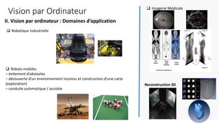 Vision par Ordinateur
❑ Robots mobiles
– évitement d'obstacles
– découverte d'un environnement inconnu et construction d'une carte
(exploration)
– conduite automatique / assistée
❑ Imagerie Médicale
❑ Robotique industrielle
II. Vision par ordinateur : Domaines d’application
8
Reconstruction 3D
 