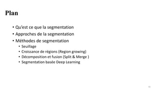 Plan
• Qu’est ce que la segmentation
• Approches de la segmentation
• Méthodes de segmentation
• Seuillage
• Croissance de régions (Region growing)
• Décomposition et fusion (Split & Merge )
• Segmentation basée Deep Learning
82
 