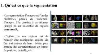 •La segmentation d'images est l'un des
problèmes phares du traitement
d'images. Elle consiste à partitionner
l'image en un ensemble de régions
connexes Ri.
•L'intérêt de ces régions est de
pouvoir être manipulées ensuite via
des traitements de haut niveau pour
extraire des caractéristiques de forme,
de position, de taille, etc.
I. Qu’est ce que la segmentation
83
 