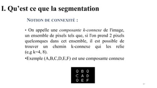 I. Qu’est ce que la segmentation
• On appelle une composante k-connexe de l'image,
un ensemble de pixels tels que, si l'on prend 2 pixels
quelconques dans cet ensemble, il est possible de
trouver un chemin k-connexe qui les relie
(e,g k=4, 8).
•Exemple (A,B,C,D,E,F) est une composante connexe
NOTION DE CONNEXITÉ :
87
 