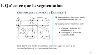 I. Qu’est ce que la segmentation
COMPOSANTE CONNEXE : EXEMPLE-2
étant donné une famille d'ensembles k-connexes ayant un pixel p en
commun, la réunion de ces ensembles est k-connexe.
❑ les composantes 4-connexes sont les
ensembles numérotés de 1 à 5,
❑ les composantes 8-connexes sont :
▪ d'une part la réunion des
ensembles 1 à 3,
▪ d'autre part la réunion des
ensembles 4 et 5.
88
 