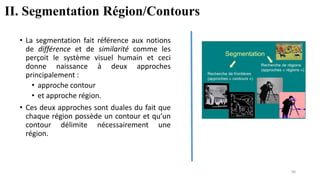 • La segmentation fait référence aux notions
de différence et de similarité comme les
perçoit le système visuel humain et ceci
donne naissance à deux approches
principalement :
• approche contour
• et approche région.
• Ces deux approches sont duales du fait que
chaque région possède un contour et qu’un
contour délimite nécessairement une
région.
II. Segmentation Région/Contours
90
 