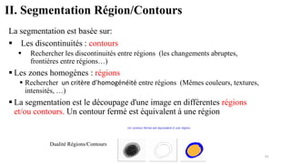 II. Segmentation Région/Contours
La segmentation est basée sur:
▪ Les discontinuités : contours
▪ Rechercher les discontinuités entre régions (les changements abruptes,
frontières entre régions…)
▪ Les zones homogènes : régions
▪ Rechercher un critère d’homogénéité entre régions (Mêmes couleurs, textures,
intensités, …)
▪ La segmentation est le découpage d'une image en différentes régions
et/ou contours. Un contour fermé est équivalent à une région
Dualité Régions/Contours
91
 