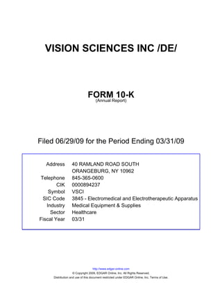 VISION SCIENCES INC /DE/



                               FORMReport)
                                        10-K
                                (Annual




Filed 06/29/09 for the Period Ending 03/31/09


  Address          40 RAMLAND ROAD SOUTH
                   ORANGEBURG, NY 10962
Telephone          845-365-0600
        CIK        0000894237
    Symbol         VSCI
 SIC Code          3845 - Electromedical and Electrotherapeutic Apparatus
   Industry        Medical Equipment & Supplies
     Sector        Healthcare
Fiscal Year        03/31




                                     http://www.edgar-online.com
                     © Copyright 2009, EDGAR Online, Inc. All Rights Reserved.
      Distribution and use of this document restricted under EDGAR Online, Inc. Terms of Use.
 