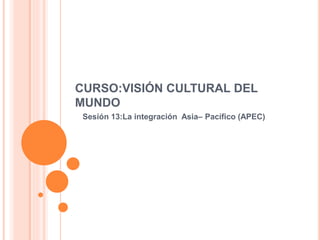 CURSO:VISIÓN CULTURAL DEL
MUNDO
Sesión 13:La integración Asia– Pacífico (APEC)
 