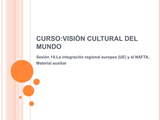 CURSO:VISIÓN CULTURAL DEL
MUNDO
Sesión 14:La integración regional europea (UE) y el NAFTA.
Material auxiliar
 