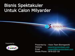 Bisnis Spektakuler Untuk Calon Milyarder Supported by : Presented by  : Vision Team Biomagworld  Website          : www.bmwvisionteam.com Email              : support@bmwvisionteam.com Mobile Phone : 0818-222-120 