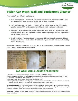 Vision Car Wash Wall and Equipment Cleaner
Finally, a Safe and Effective wall cleaner.
Safe for employees. Vision Wall Cleaner contains no harsh or corrosive acids. Your
employees don’t need to wear a hazmat suit to clean car wash
Safe on Equipment and Walls. Vision is safe on bricks, ceramic, tile, PVC panels,
painted blocks, FRP, window glass, light fixtures, wash equipment and more.
Effective. Vision removes dirt, scum, hard water scale, mold and mildew from walls
ceilings, floors, glass and equipment frames. Vision helps to prevent the regrowth of
mold, mildew, and algae.
Fresh Smelling. Vision deodorizes your wash and leaves it smelling clean and fresh.
Reclaim systems will smell noticeably better after your car wash has been cleaned by
Vision Wall Cleaner.
Vision Wall Cleaner is available in 5, 15, 30, and 55 gallon containers, as well as with Ver-tech
Lab’s Connect & Clean Dispensing System.
CAR WASH WALL CLEANING PROCEDURE
1. For initial wall cleaning or cleaning of heavily soiled walls, use Vision straight.
2. Using a Hudson Sprayer or a , apply Vision to one section of the wall or equipment, working in 3-4 foot
sections. Apply Vision from bottom to top.
3. Let Vision soak on the wall or equipment for 60-90 seconds.
4. Working from top to bottom, use a high pressure sprayer to remove the film from the walls and equipment.
Please note that heavily soiled areas may require scrubbing with a deck brush.
Alternative Method: If you do not have a high pressure sprayer, agitate Vision on the wall surface using a
deck brush or mop. Light agitation will remove most road film from the walls. Heavily soiled areas may require
additional scrubbing. Rinse the walls with clean water working from top to bottom.
Daily Wall Cleaner: If using Vision as part of a daily maintenance program, dilute 1:5-10 in water and follow
above instructions.
 