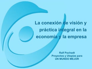La conexión de visión y práctica integral en la economía y la empresa Ralf Pochadt Proyectos y Utopías para UN MUNDO MEJOR 