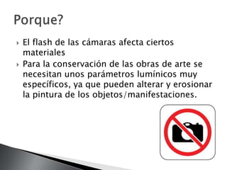    El flash de las cámaras afecta ciertos
    materiales
   Para la conservación de las obras de arte se
    necesitan unos parámetros lumínicos muy
    específicos, ya que pueden alterar y erosionar
    la pintura de los objetos/manifestaciones.
 