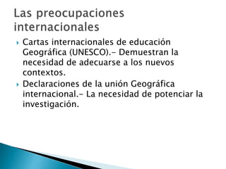  Cartas internacionales de educación
Geográfica (UNESCO).- Demuestran la
necesidad de adecuarse a los nuevos
contextos.
Declaraciones de la unión Geográfica
internacional.- La necesidad de potenciar la
investigación.