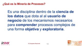 X Congreso Nacional 12
¿Qué es la Minería de Procesos?
Es una disciplina dentro de la ciencia de
los datos que dota al al ...