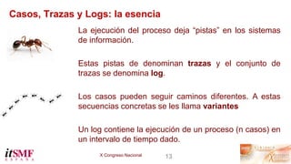 X Congreso Nacional 13
Casos, Trazas y Logs: la esencia
La ejecución del proceso deja “pistas” en los sistemas
de informac...