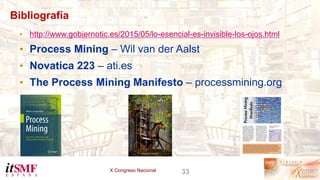 X Congreso Nacional 33
Bibliografía
• http://www.gobiernotic.es/2015/05/lo-esencial-es-invisible-los-ojos.html
• Process Mining – Wil van der Aalst
• Novatica 223 – ati.es
• The Process Mining Manifesto – processmining.org
 