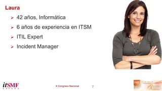 X Congreso Nacional 7
Laura
 42 años, Informática
 6 años de experiencia en ITSM
 ITIL Expert
 Incident Manager
 