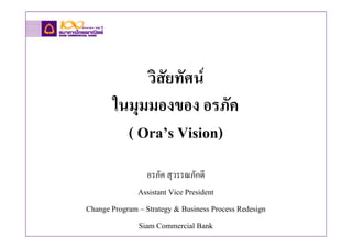 วิสัยทัศน
       ในมุมมองของ อรภัค
         ( Ora’s Vision)
                 อรภัค สุวรรณภักดี
              Assistant Vice President
Change Program – Strategy & Business Process Redesign
              Siam Commercial Bank
 