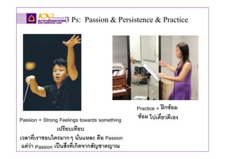 3 Ps: Passion & Persistence & Practice




                                              Practice = ฝกซอม
Passion = Strong Feelings towards something   ซอม ไปเดี๋ยวดีเอง
                 เปรียบเทียบ
เวลาที่เราชอบใครมากๆ นั่นแหละ คือ Passion
 แตวา Passion เปนสื่งทีเกิดจากสัญชาตญาณ
                          ่
 