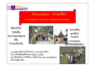 Perseverance = ความเพียร
                       is commitment, hard work, patience, endurance

   เพียรเขาไป
                                                                                 ความเพียร
     ไปหัดขึ้น                                                                    ดูเหมือน
พระธาตุดอยสุเทพ                                                                   จะคลาย
       หรือ                                                                    ความอดทน
 กําแพงเมืองจีน                                                            แตก็ไมใชเสียทีเดียว

  “ความเพียร ไมมีอะไรเปนตัวบอกวา มากไป หรือ นอยไป
  ถาตราบใดที่มีสติอยูที่จิตตลอด นันคือ ความเพียร
                                  ่
  ความเพียรไมมีเวลา ไมมีอิริยาบถ ไมมีวา กี่รอบ กี่หน ทํามันไปเรื่อยๆ
  เพื่อบรรลุสูความฝน . “
 