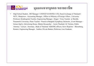 มุมมองจากบุคคล หลายอาชีพ
• High School Student , HR Manager- UNITED NATIONS ( UN), Stock Exchange of Thailand (
  SET) , Manpower , Accounting Manager , Officer at Ministry of Foreign Affairs , University
  Professor, Kindergarten Teacher, Engineering Manager , Singer/ Voice Teacher at Meefah,
  Prasanmitr University, Piano Teacher / Pianist at Bangkok Symphony Orchestra , Event Manager –
  former Ogilvy Advertising House, Market Researcher – Acorn Thailand, AC Nielsen, Public
  Attorney / Lawyer , Secretary , Bank of Thailand / KBANK officers, News Reporter – Bloomberg,
  Reuters, Engineering Manager, Auditor, Private Banker, Politician, Law Graduate.
 
