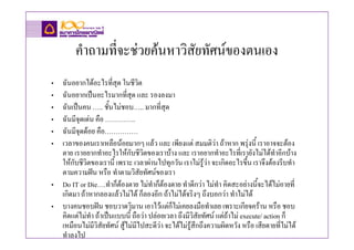 คําถามที่จะชวยคนหาวิสัยทัศนของตนเอง
• ฉันอยากไดอะไรที่สุด ในชีวิต
• ฉันอยากเปนอะไรมากที่สุด และ รองลงมา
• ฉันเปนคน ….. ชั้นไมชอบ….. มากที่สุด
• ฉันมีจุดเดน คือ …………..
• ฉันมีจุดดอย คือ……………
• เวลาของคนเราเหลือนอยมากๆ แลว และ เพียงแต สมมติวา ถาหาก พรุงนี้ เราอาจจะตอง
  ตาย เราอยากทําอะไรใหกับชีวิตของเราบาง และ เราอยากทําอะไรที่เรายังไมไดทําอีกบาง
  ใหกับชีวิตของเรานี้ เพราะ เวลาผานไปทุกวัน เราไมรูวา จะเกิดอะไรขึ้น เราจึงตองรีบทํา
  ตามความฝน หรือ ทําตามวิสัยทัศนของเรา
• Do IT or Die….ทําก็ตองตาย ไมทําก็ตองตาย ทําดีกวา ไมทํา คิดสะอยางนี้จะไดไมอายที่
  เกิดมา ถาหากลองแลวไมได ก็ลองอีก ถาไมไดจริงๆ ถึงบอกวา ทําไมได
• บางคนชอบฝน ชอบวาดวิมาน เอาไวแตก็ไมเคยลงมือทําเลย เพราะเกียจคราน หรือ ชอบ
  คิดแตไมทํา ถาเปนแบบนี้ ถือวา ปลอยเวลา ถึงมีวิสัยทัศน แตถาไม execute/ action ก็
  เหมือนไมมีวิสัยทัศน สูไมมีไปสะดีวา จะไดไมรูสึกถึงความผิดหวัง หรือ เสียดายที่ไมได
  ทําลงไป
 