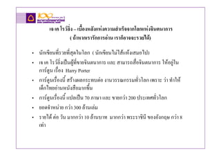 เจ เค โรวลิ่ง – เบื้องหลังแหงความสําเร็จจากโลกแหงจินตนาการ
                   ( ถาหากเรารักการอาน เราก็อาจจะรวยได)

• นักเขียนที่รวยที่สุดในโลก ( นักเขียนไมไสแหงเสมอไป)
• เจ เค โรวลิ่งเปนผูที่ขายจินตนาการ และ สามารถสื่อจินตนาการ ใหอยูใน
  การตูน เรื่อง Harry Porter
• การตูนเรื่องนี้ สรางผลกระทบตอ งานวรรณกรรมทั่วโลก เพราะ วา ทําให
  เด็กไทยอานหนังสือมากขึ้น
• การตูนเรื่องนี้ แปลเปน 70 ภาษา และ ขายกวา 200 ประเทศทั่วโลก
• ยอดจําหนาย กวา 300 ลานเลม
• รายได ตอ วัน มากกวา 10 ลานบาท มากกวา พระราชินี ของอังกฤษ กวา 8
  เทา
 