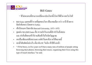Bill Gates
       - ชีวิตของคนที่สามารถเปลี่ยนแปลงโลกทั้งโลกไดดวย เทคโนโลยี
• Bill Gates บุคคลที่ร่ํารวยที่สุดของโลก เปนแชมปมา กวา 14 ป ดวยการ
  จัดลําดับของ นิตยสาร Forbes
• เขาเรียนมหาวิทยาลัย Harvard University, 1973–1975.
• จุดเดน ของ Bill Gates คือ ความรักในงานที่ทํา ทําในสิ่งชอบ
  และ ทําสิ่งที่ชอบเขาไป จนฝงเขาไปในจิตวิญญาณ
• เขาเปนเพียงแคเด็กธรรมดา แตทําไมเขาจึงรวยไดขนาดนี้
• เขามีวิสัยทัศนอยางไร เกี่ยวกับ PC ในอีก หาปขางหนา
• “ I'll be brave, in five years we'll have many tens of million of people sitting
  browsing their photos, browsing their music, organising their lives using this
  type of touch interface," he said.
 