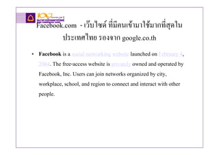 Facebook.com - เวบไซด ที่มีคนเขามาใชมากที่สุดใน
         ประเทศไทย รองจาก google.co.th
• Facebook is a social networking website launched on February 4,
  2004. The free-access website is privately owned and operated by
  Facebook, Inc. Users can join networks organized by city,
  workplace, school, and region to connect and interact with other
  people.
 