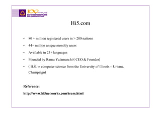 Hi5.com
•   80 + million registered users in > 200 nations
•   44+ million unique monthly users
•   Available in 23+ languages
•   Founded by Ramu Yalamanchi ( CEO & Founder)
•   ( B.S. in computer science from the University of Illinois – Urbana,
    Champaign)

Reference:
http://www.hi5networks.com/team.html
 