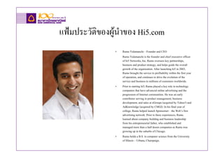 แฟมประวัติของผูนาของ Hi5.com
                  ํ
               •   Ramu Yalamanchi – Founder and CEO
                   Ramu Yalamanchi is the founder and chief executive officer
                   of hi5 Networks, Inc. Ramu oversees key partnerships,
                   business and product strategy, and helps guide the overall
                   growth of the organization. After launching hi5 in 2003,
                   Ramu brought the service to profitability within the first year
                   of operation, and continues to drive the evolution of the
                   service and business to millions of customers worldwide.
               •   Prior to starting hi5, Ramu played a key role in technology
                   companies that have advanced online advertising and the
                   progression of Internet communities. He was an early
                   contributor serving in product management, business
                   development, and sales at eGroups (acquired by Yahoo!) and
                   AdKnowledge (acquired by CMGI). In his final year of
                   college, Ramu helped launch Sponsornet – the Web’s first
                   advertising network. Prior to these experiences, Ramu
                   learned about company building and business leadership
                   from his entrepreneurial father, who established and
                   managed more than a half dozen companies as Ramu was
                   growing up in the suburbs of Chicago.
               •   Ramu holds a B.S. in computer science from the University
                   of Illinois – Urbana, Champaign.
 